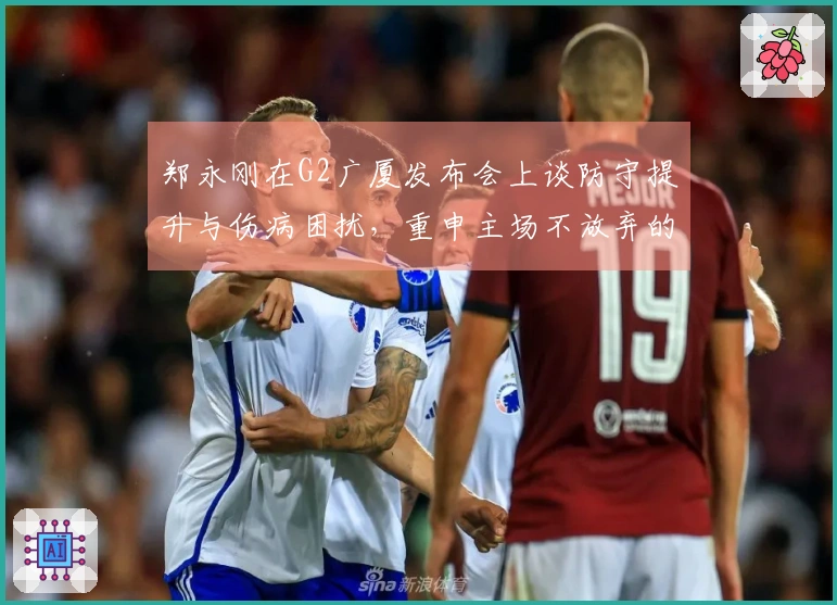 郑永刚在G2广厦发布会上谈防守提升与伤病困扰,重申主场不放弃的决心