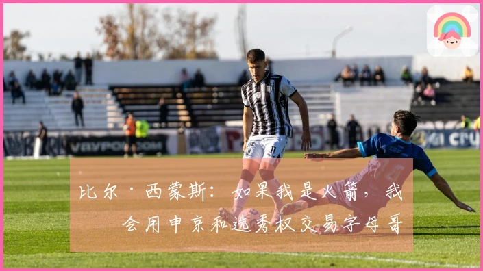 比尔·西蒙斯：如果我是火箭，我不会用申京和选秀权交易字母哥
