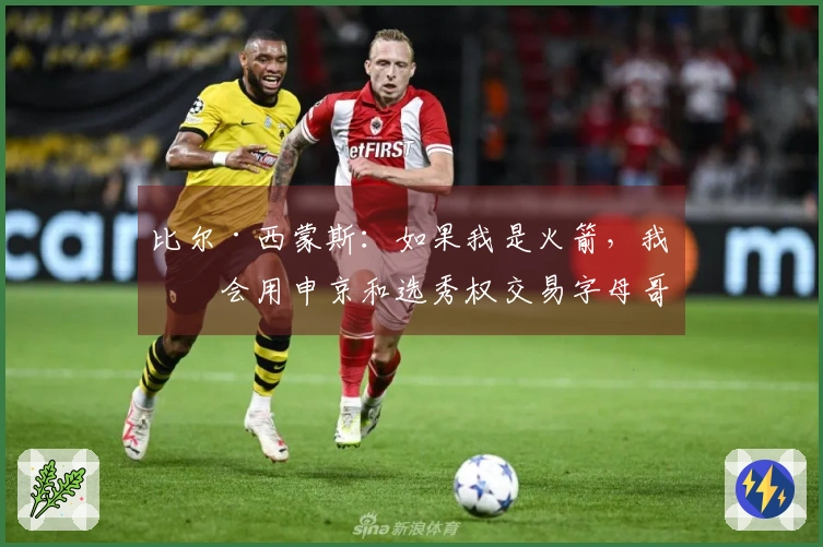 比尔·西蒙斯：如果我是火箭，我不会用申京和选秀权交易字母哥